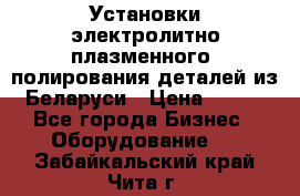 Установки электролитно-плазменного  полирования деталей из Беларуси › Цена ­ 100 - Все города Бизнес » Оборудование   . Забайкальский край,Чита г.